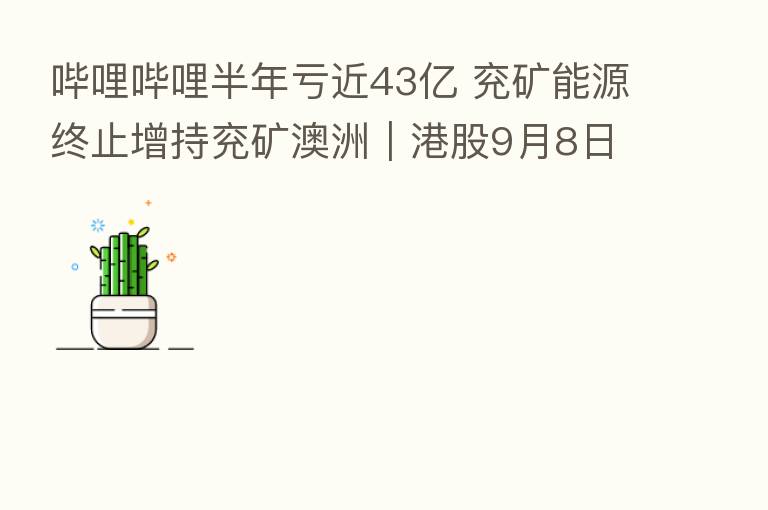 哔哩哔哩半年亏近43亿 兖矿能源终止增持兖矿澳洲|港股9月8日公告精选