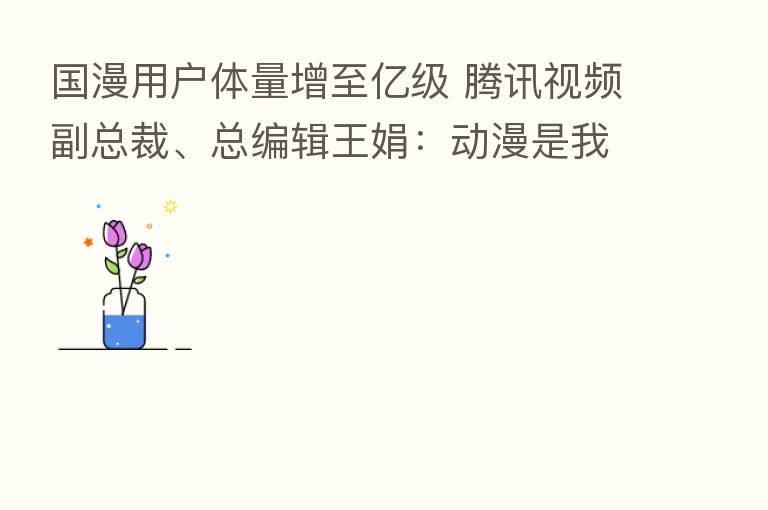 国漫用户体量增至亿级 腾讯视频副总裁、总编辑王娟：动漫是我们珍爱的赛道