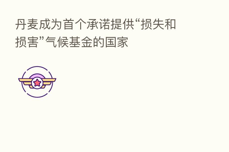 丹麦成为首个承诺提供“损失和损害”气候基金的国家