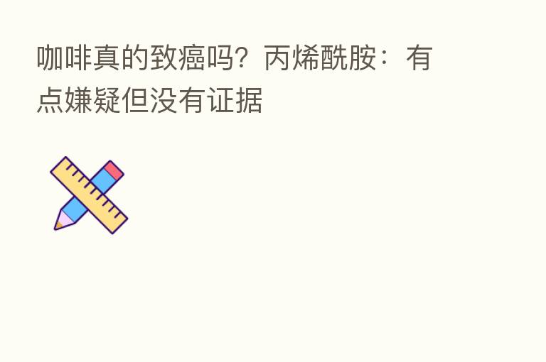 咖啡真的致癌吗?丙烯酰胺:有点嫌疑但没有证据