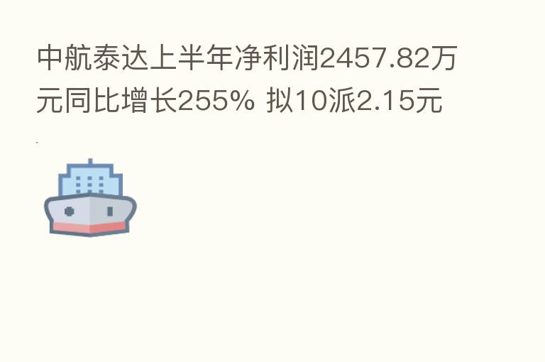 中航泰达上半年净利润2457.82万元同比增长255% 拟10派2.15元