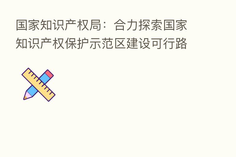 国家知识产权局:合力探索国家知识产权保护示范区建设可行路径