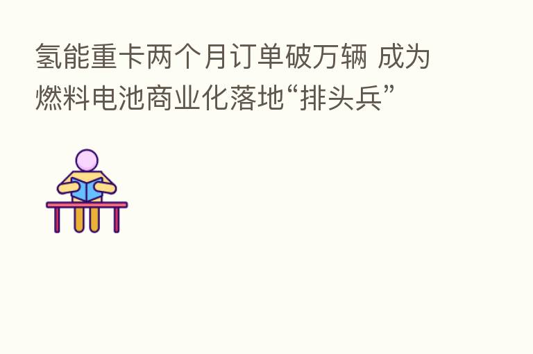 氢能重卡两个月订单破万辆 成为燃料电池商业化落地“排头兵”