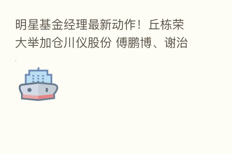 明星基金经理新 动作!丘栋荣大举加仓川仪股份 傅鹏博、谢治宇都买了这只票