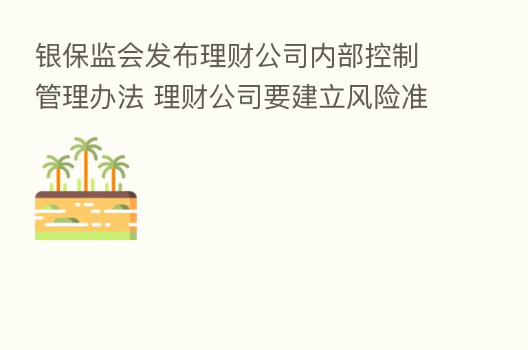 银保监会发布理财公司内部控制管理办法 理财公司要建立风险准备金管理制度