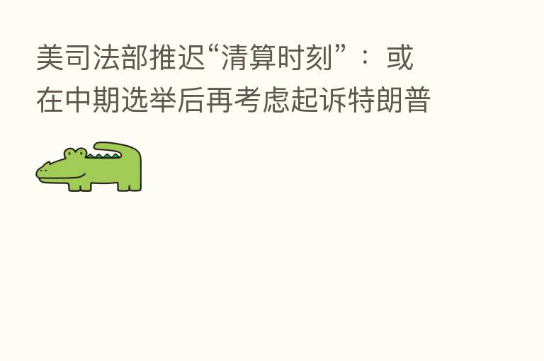 美司法部推迟“清算时刻” ：或在中期选举后再考虑起诉特朗普