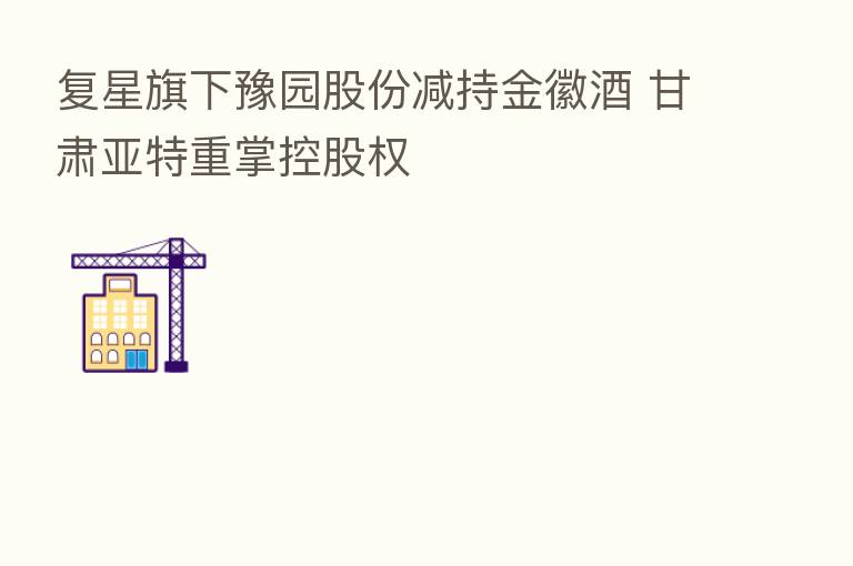 复星旗下豫园股份减持金徽酒 甘肃亚特重掌控股权