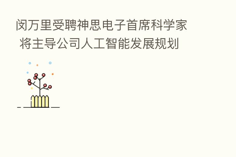 闵 受聘神思电子首席科学家 将主导公司人工智能发展规划
