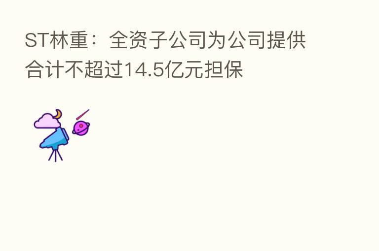 ST林重:全资子公司为公司提供合计不超过14.5亿元担保