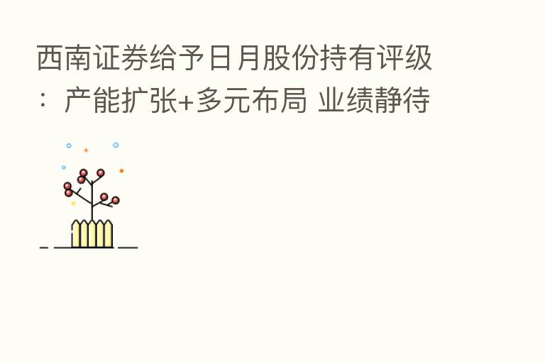西南证券给予日月股份持有评级:产能扩张+多元布局 业绩静待花开