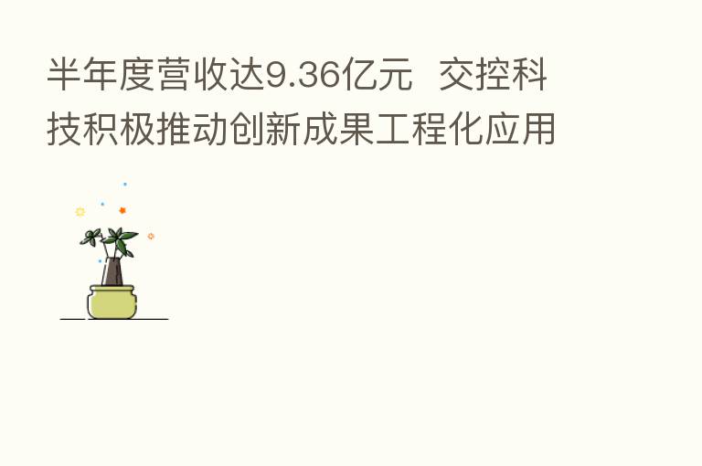 半年度营收达9.36亿元 交控科技积极推动创新成果工程化应用