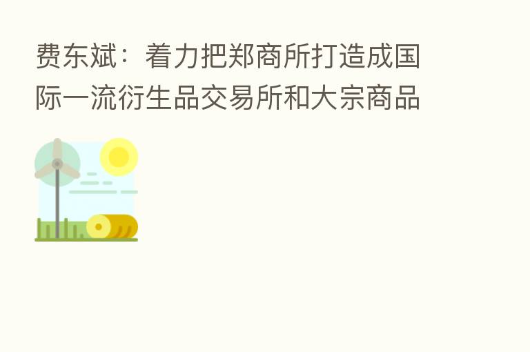 费东斌：着力把郑商所打造成国际一流衍生品交易所和大宗商品定价中心
