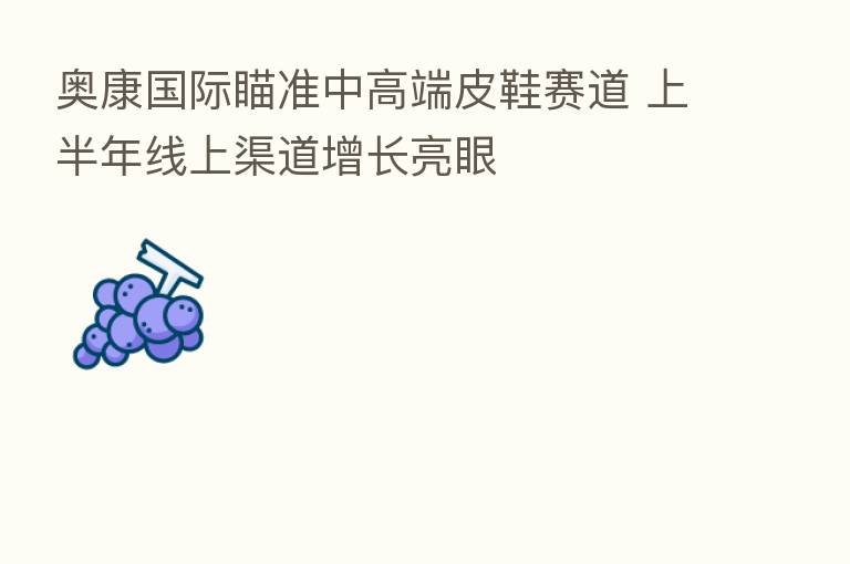 奥康国际瞄准中高端皮鞋赛道 上半年线上渠道增长亮眼