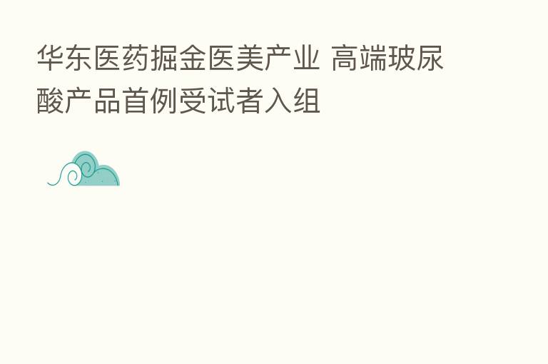 华东医药掘金医美产业 高端玻尿酸产品首例受试者入组