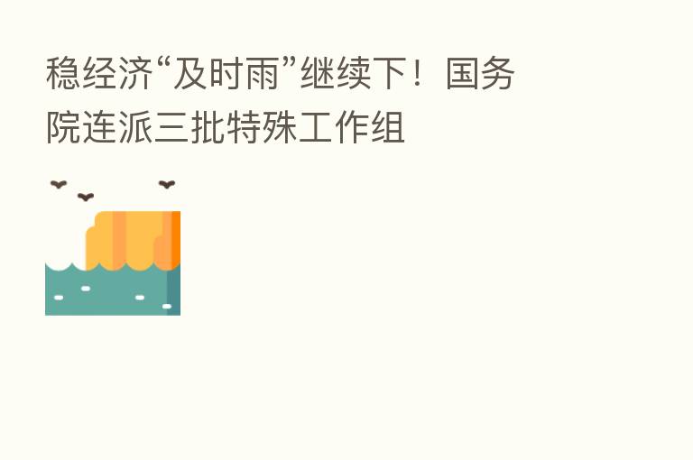 稳经济“及时雨”继续下！国务院连派三批特殊工作组