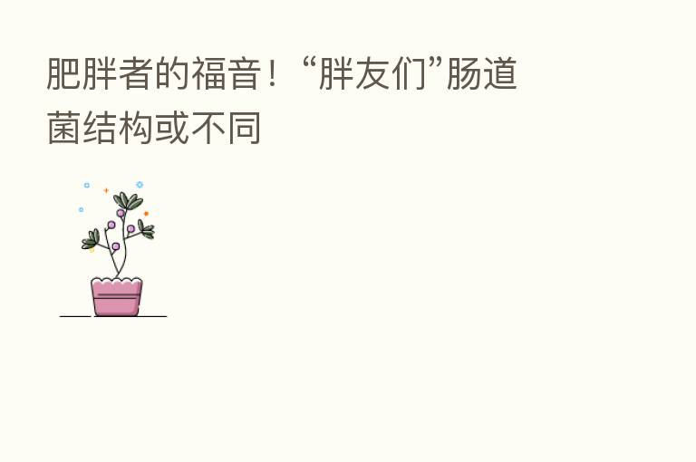 肥胖者的福音!“胖友们”肠道菌结构或不同
