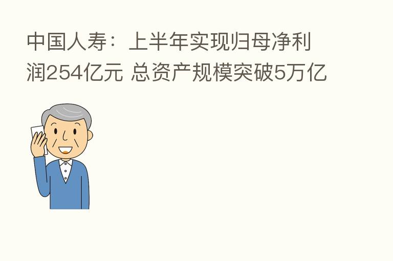 中国人寿：上半年实现归母净利润254亿元 总资产规模突破5万亿元