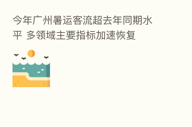 今年广州暑运客流超去年同期水平 多领域主要指标加速恢复
