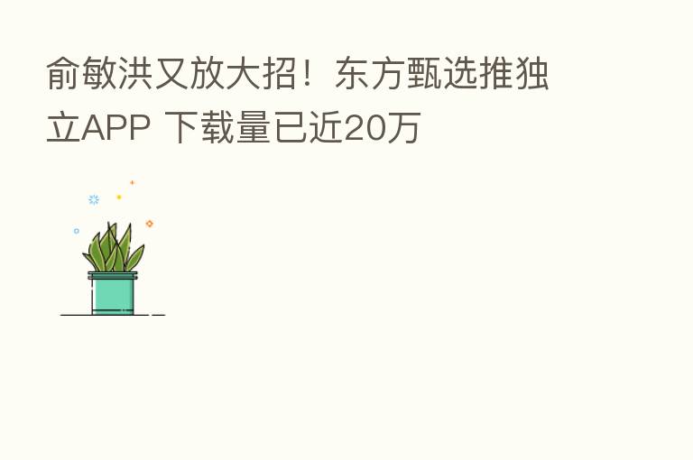 俞敏洪又放大招！东方甄选推独立APP 下载量已近20万
