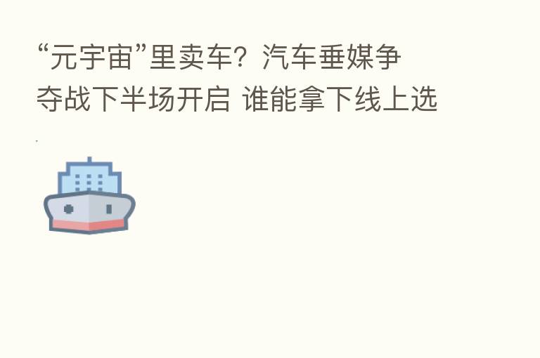 “元宇宙”里卖车?汽车垂媒争夺战下半场开启 谁能拿下线上选车的用户?