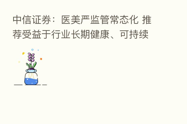 中信证券：医美严监管常态化 推荐受益于行业长期健康、可持续发展的企业