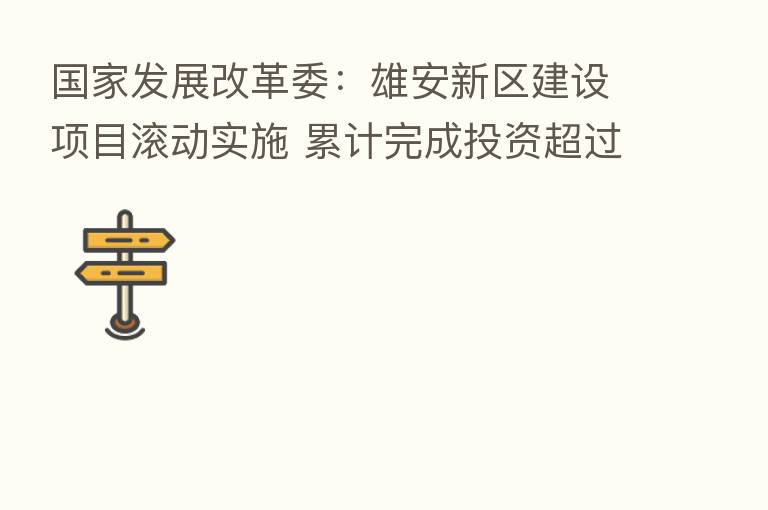 国家发展改革委:雄安新区建设项目滚动实施 累计完成投资超过4000亿元