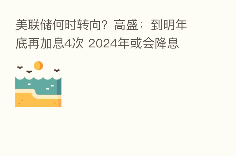 美联储何时转向？高盛：到明年底再加息4次 2024年或会降息