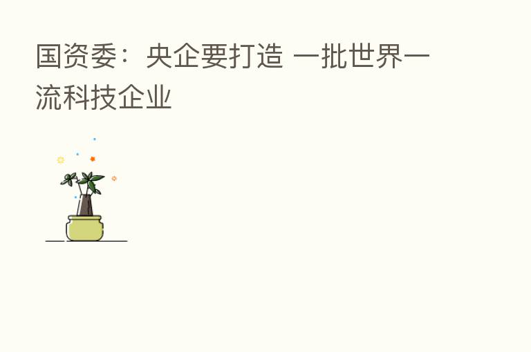 国资委:央企要打造 一批世界一流科技企业