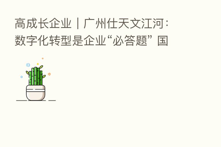 高成长企业｜广州仕天文江河：数字化转型是企业“必答题” 国产汽车新材料有望“弯道超车”