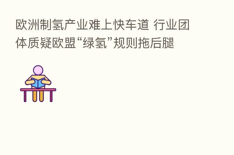 欧洲制氢产业难上快车道 行业团体质疑欧盟“绿氢”规则拖后腿