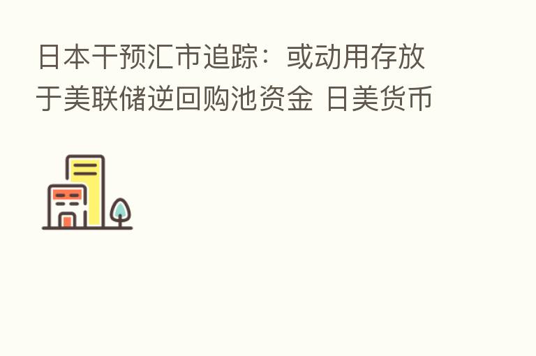 日本干预汇市追踪：或动用存放于美联储逆回购池资金 日美货币政策分化引发沽空日元潮不退