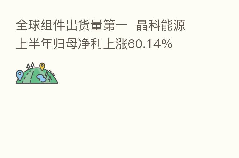 全球组件出货量 一 晶科能源上半年归母净利上涨60.14%