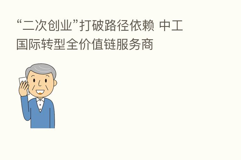 “二次创业”打破路径依赖 中工国际转型全价值链服务商
