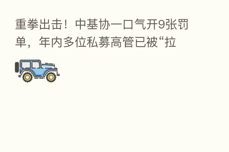 重拳出击！中基协一口气开9张罚单，年内多位私募高管已被“拉黑”