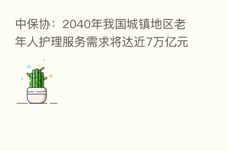 中保协：2040年我国城镇地区老年人护理服务需求将达近7万亿元
