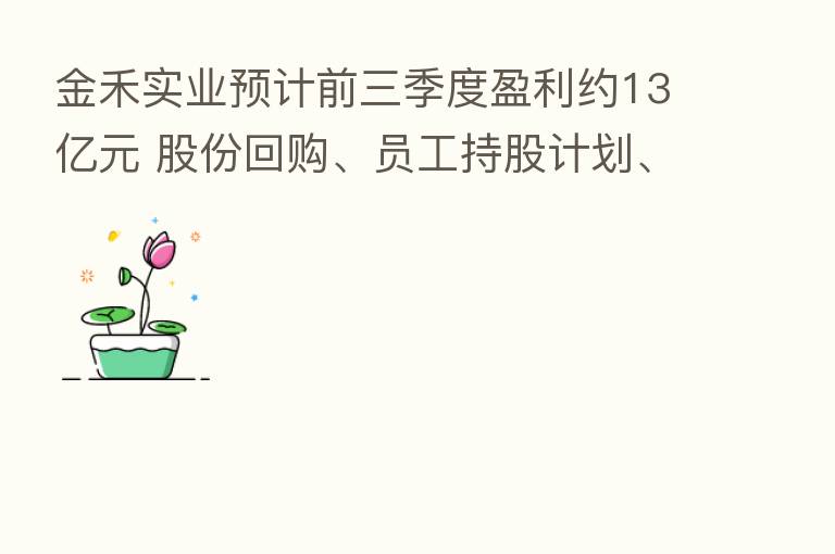 金禾实业预计前三季度盈利约13亿元 股份回购、员工持股计划、限制性股票激励三箭齐发