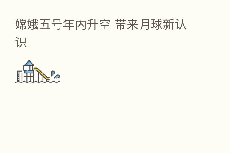 嫦娥五号年内升空 带来月球新认识