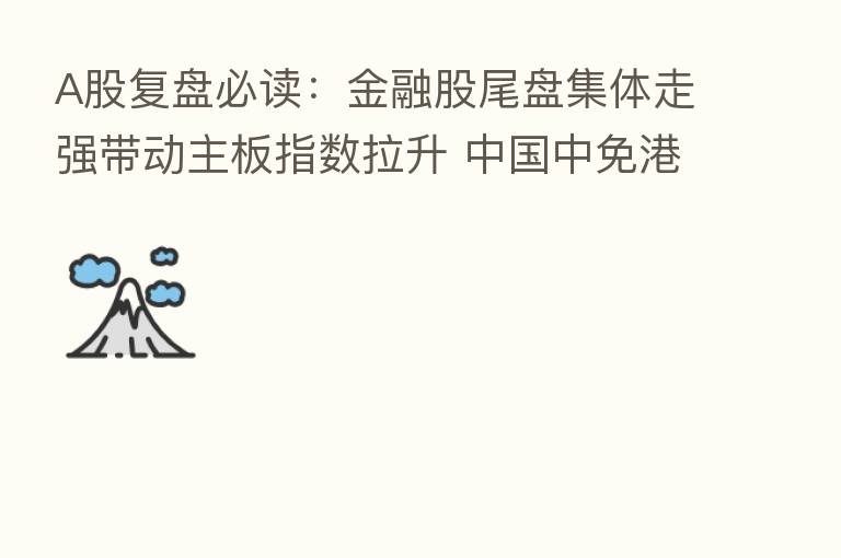 A股复盘必读：金融股尾盘集体走强带动主板指数拉升 中国中免港股上市首日破发