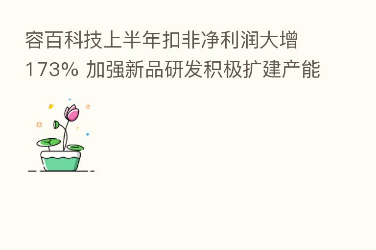 容百科技上半年扣非净利润大增173% 加强新品研发积极扩建产能