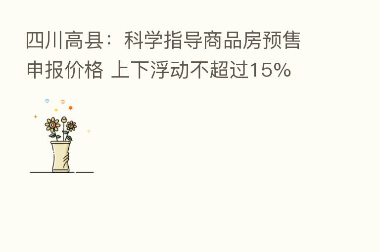 四川高县：科学指导商品房预售申报价格 上下浮动不超过15%