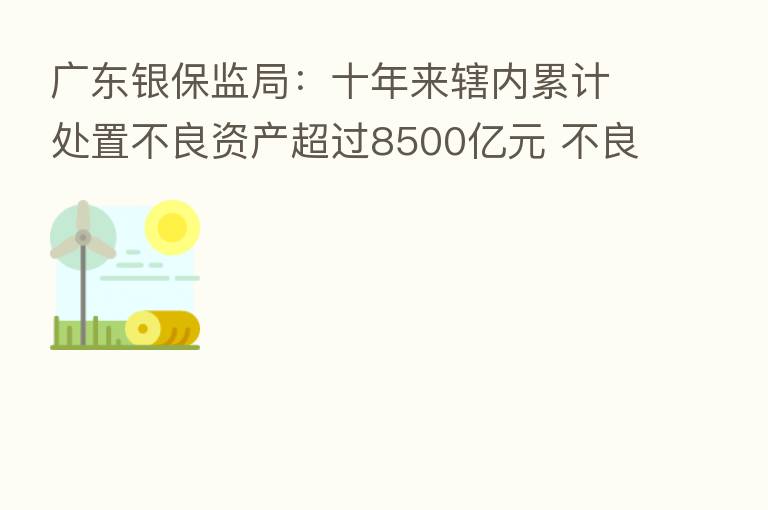 广东银保监局：十年来辖内累计处置不良资产超过8500亿元 不良率下降0.4个百分点