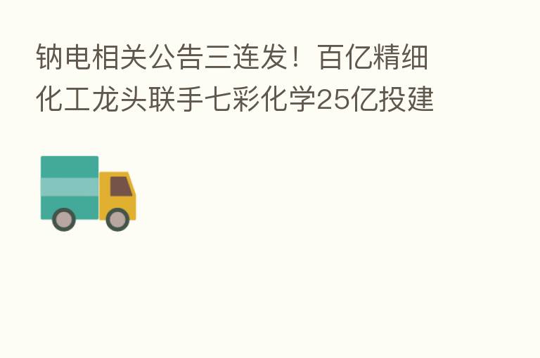 钠电相关公告三连发！百亿精细化工龙头联手七彩化学25亿投建钠离子正极材料项目 大股东却拟高位减持