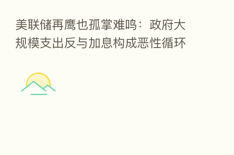 美联储再鹰也孤掌难鸣:政府大规模支出反与加息构成恶性循环!