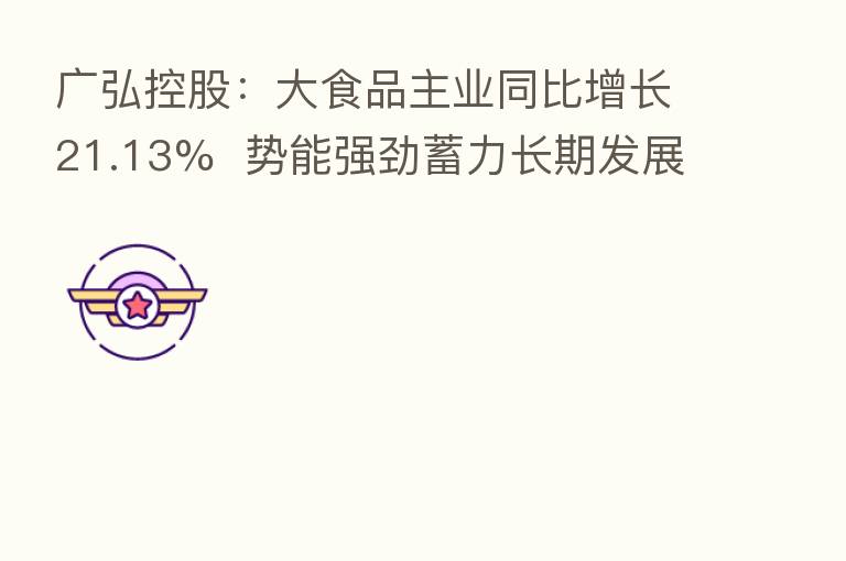 广弘控股：大食品主业同比增长21.13%  势能强劲蓄力长期发展