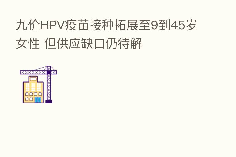 九价HPV疫苗接种拓展至9到45岁女性 但供应缺口仍待解