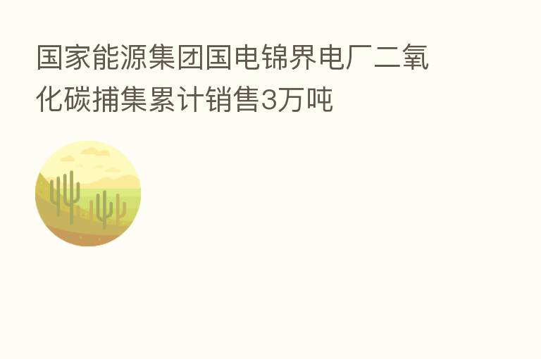 国家能源集团国电锦界电厂二氧化碳捕集累计销售3万吨