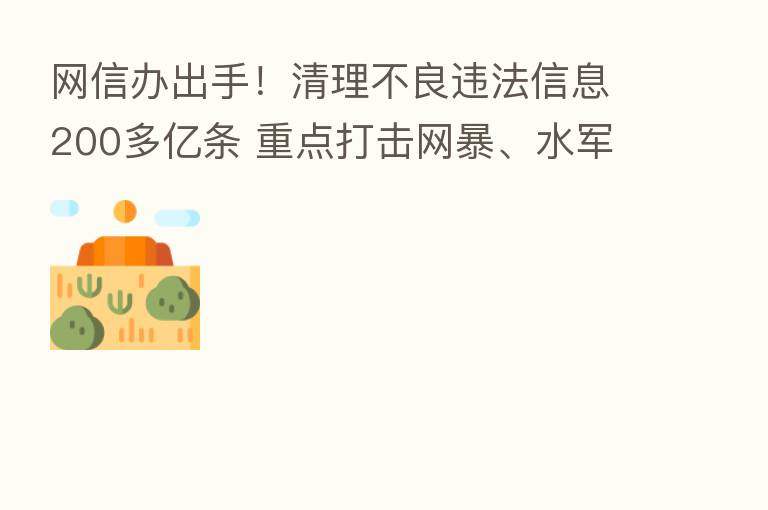 网信办出手!清理不良违法信息200多亿条 重点打击网暴、水军、黑公关 电商刷单炒信也备受关注