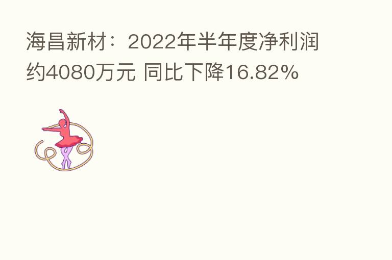 海昌新材:2022年半年度净利润约4080万元 同比下降16.82%