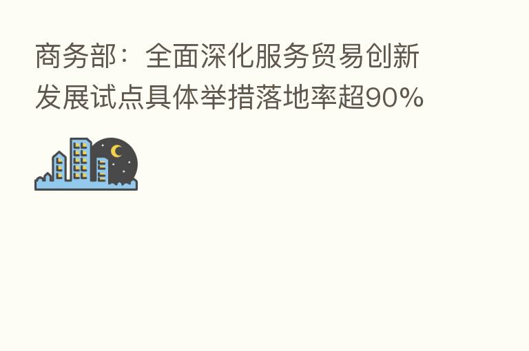 商务部：全面深化服务贸易创新发展试点具体举措落地率超90%