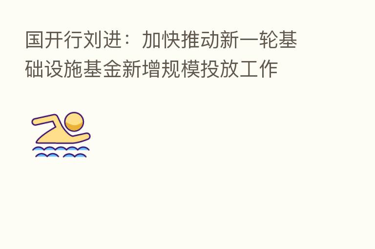 国开行刘进：加快推动新一轮基础设施基金新增规模投放工作